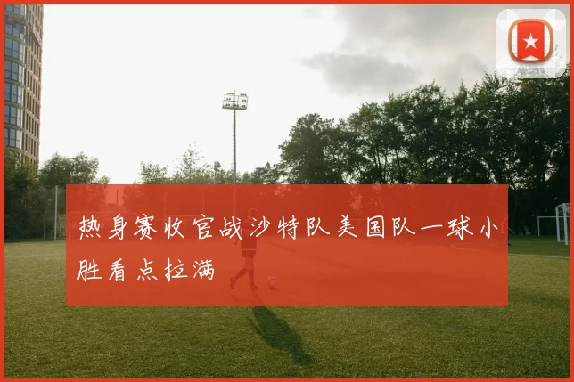 热身赛收官战沙特队美国队一球小胜看点拉满