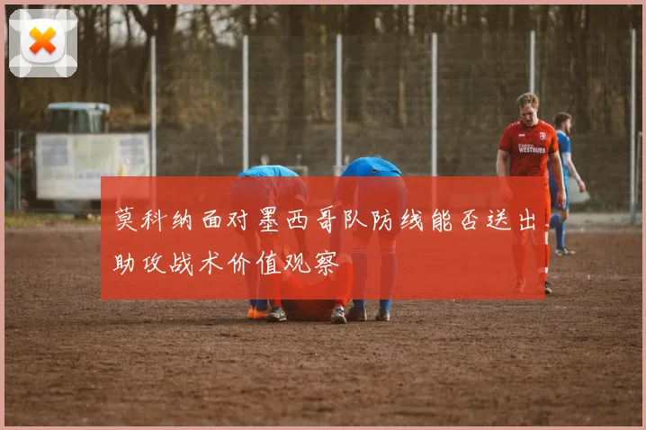 莫科纳面对墨西哥队防线能否送出助攻战术价值观察