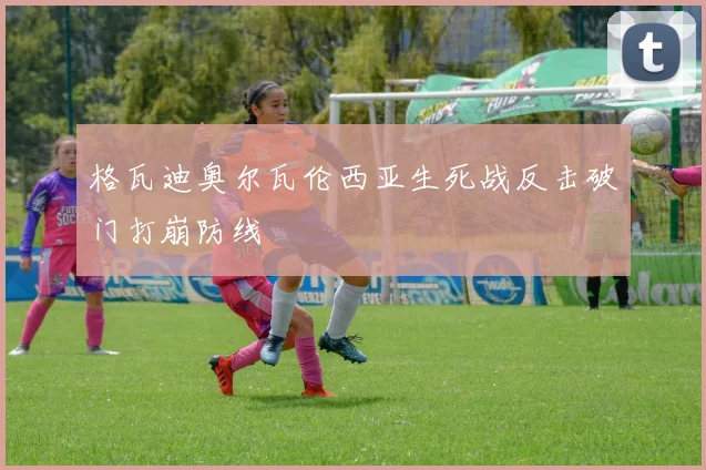格瓦迪奥尔瓦伦西亚生死战反击破门打崩防线