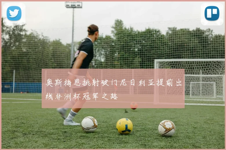 奥斯梅恩挑射破门尼日利亚提前出线非洲杯冠军之路