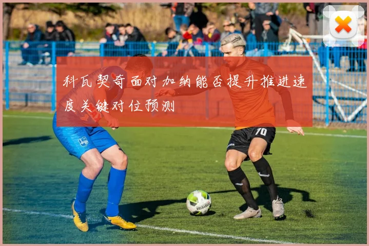 科瓦契奇面对加纳能否提升推进速度关键对位预测