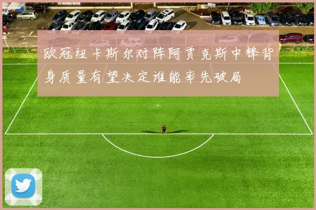 欧冠纽卡斯尔对阵阿贾克斯中锋背身质量有望决定谁能率先破局