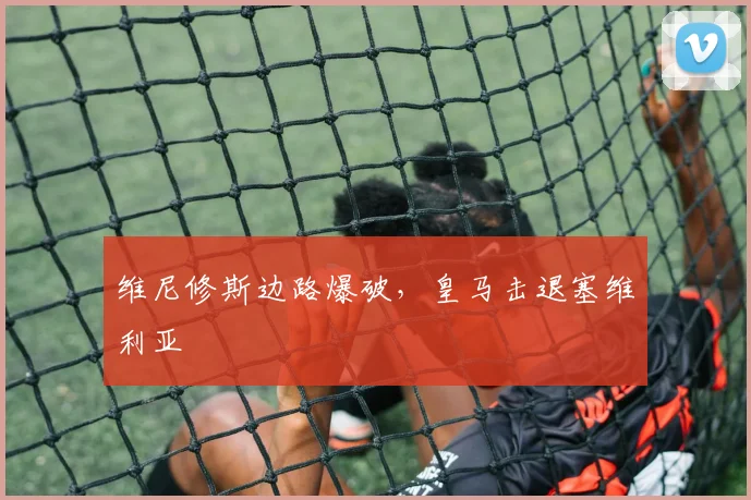 维尼修斯边路爆破,皇马击退塞维利亚