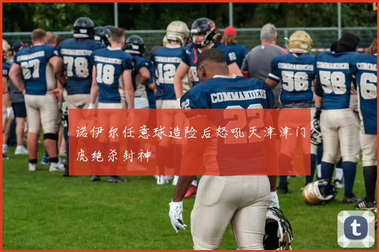 诺伊尔任意球造险后怒吼天津津门虎绝杀封神