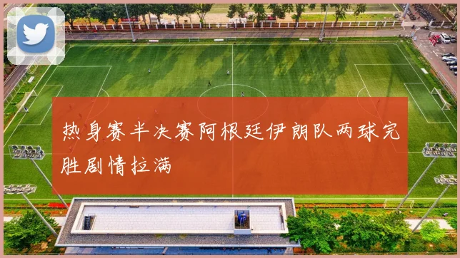 热身赛半决赛阿根廷伊朗队两球完胜剧情拉满