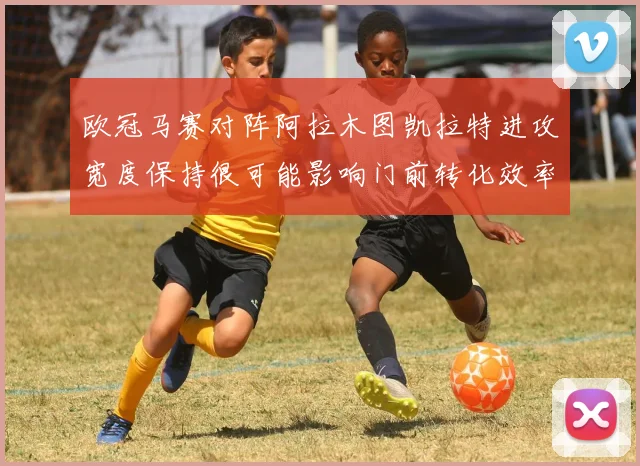 欧冠马赛对阵阿拉木图凯拉特进攻宽度保持很可能影响门前转化效率