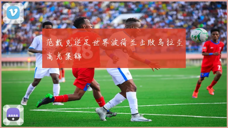 范戴克逆足世界波荷兰击败乌拉圭高光集锦