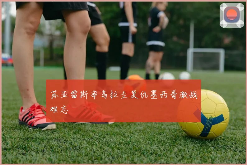 苏亚雷斯率乌拉圭复仇墨西哥激战难忘