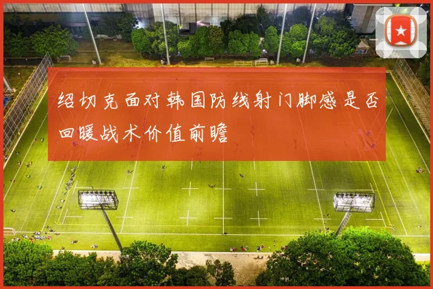 绍切克面对韩国防线射门脚感是否回暖战术价值前瞻
