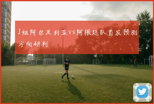 J组阿尔及利亚vs阿根廷队首发预测方向研判