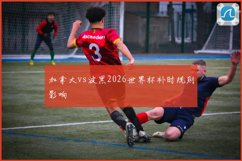 加拿大vs波黑2026世界杯补时规则影响
