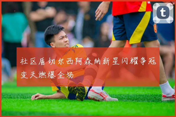 社区盾切尔西阿森纳新星闪耀争冠变天燃爆全场