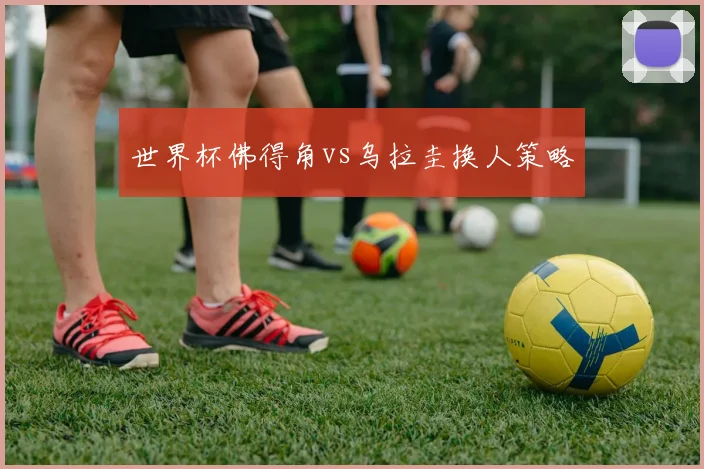 世界杯佛得角vs乌拉圭换人策略