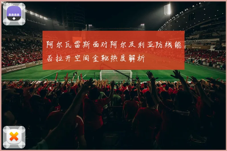 阿尔瓦雷斯面对阿尔及利亚防线能否拉开空间金靴热度解析