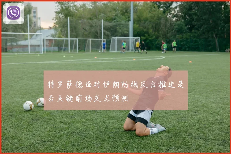 特罗萨德面对伊朗防线反击推进是否关键前场支点预测