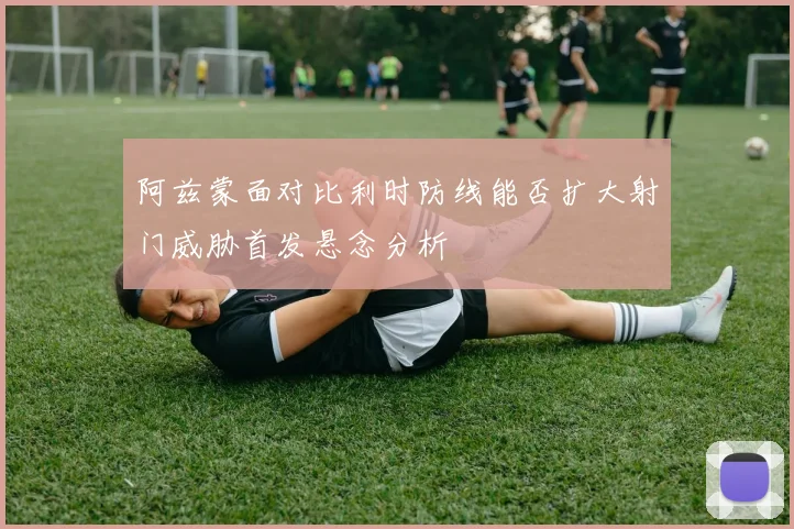 阿兹蒙面对比利时防线能否扩大射门威胁首发悬念分析