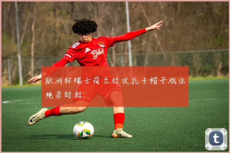 欧洲杯瑞士荷兰对攻扎卡帽子戏法绝杀时刻