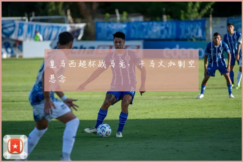皇马西超杯战马竞，卡马文加制空悬念
