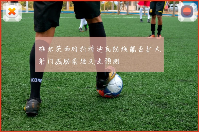 维尔茨面对科特迪瓦防线能否扩大射门威胁前场支点预测