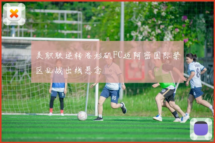 美职联逆转洛杉矶FC迈阿密国际禁区乱战出线悬念