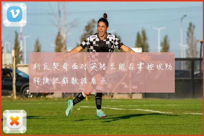 科瓦契奇面对英格兰能否掌控攻防转换拦截数据看点