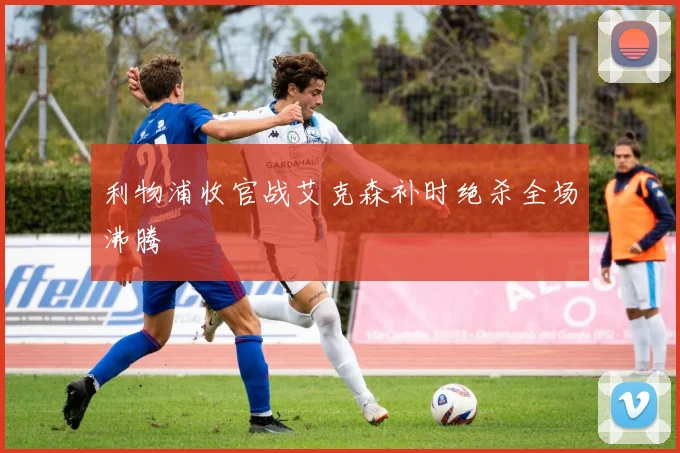 利物浦收官战艾克森补时绝杀全场沸腾
