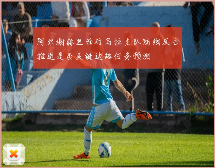 阿尔谢赫里面对乌拉圭队防线反击推进是否关键边路任务预测