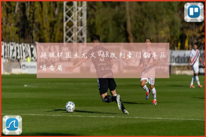 超级杯国米尤文VAR改判豪门翻车压哨名局