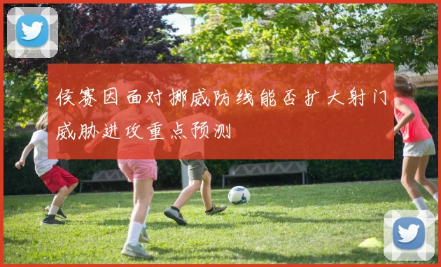 侯赛因面对挪威防线能否扩大射门威胁进攻重点预测