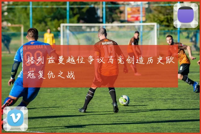 格列兹曼越位争议马竞创造历史欧冠复仇之战