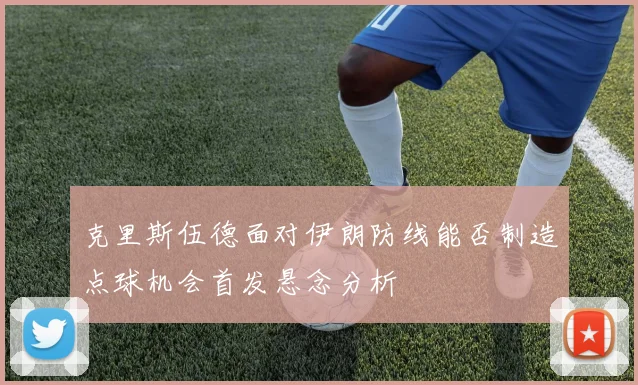 克里斯伍德面对伊朗防线能否制造点球机会首发悬念分析