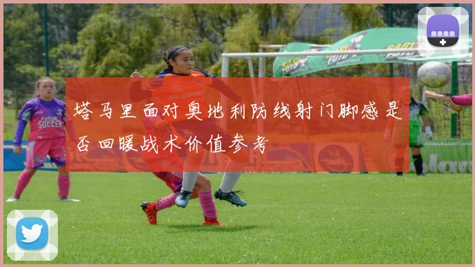 塔马里面对奥地利防线射门脚感是否回暖战术价值参考