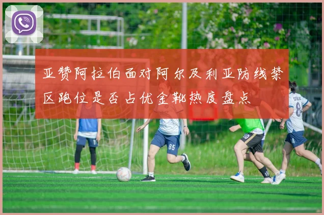 亚赞阿拉伯面对阿尔及利亚防线禁区跑位是否占优金靴热度盘点