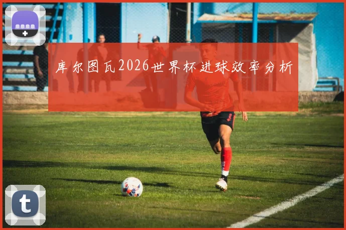 库尔图瓦2026世界杯进球效率分析