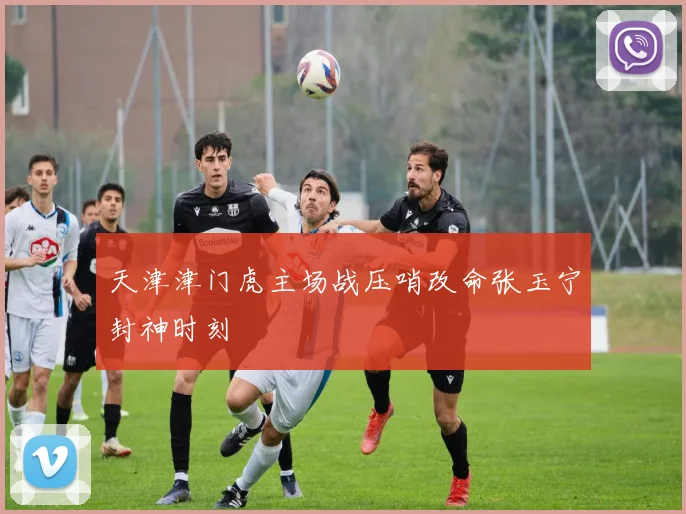 天津津门虎主场战压哨改命张玉宁封神时刻