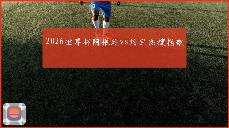 2026世界杯阿根廷vs约旦热搜指数