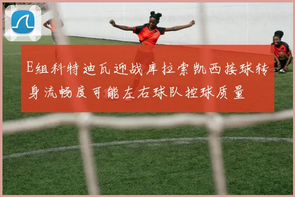 E组科特迪瓦迎战库拉索凯西接球转身流畅度可能左右球队控球质量