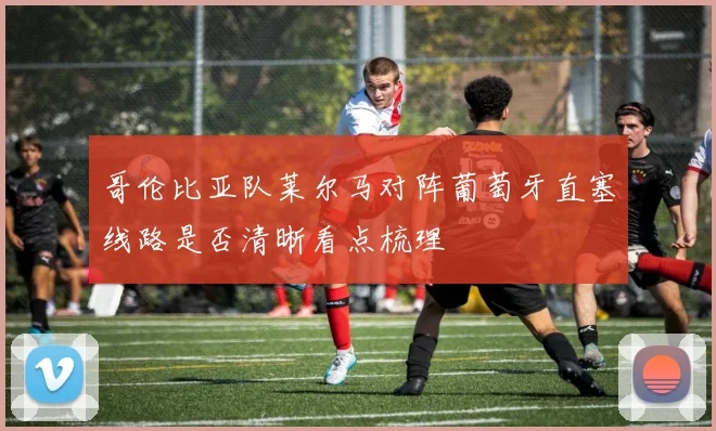 哥伦比亚队莱尔马对阵葡萄牙直塞线路是否清晰看点梳理