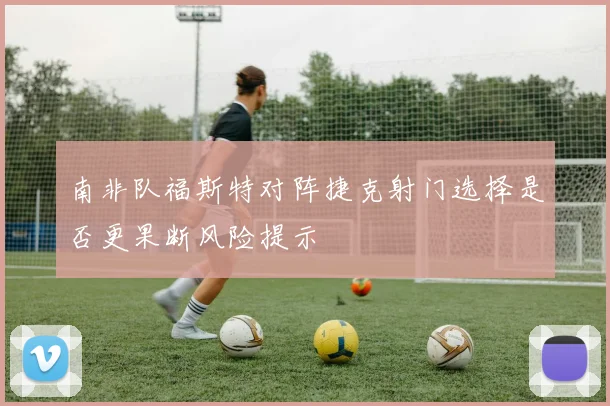 南非队福斯特对阵捷克射门选择是否更果断风险提示