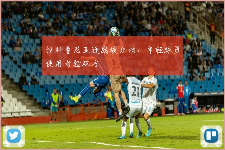 拉科鲁尼亚迎战埃尔切,年轻球员使用考验双方