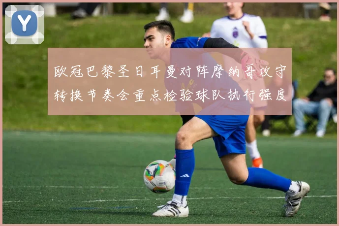 欧冠巴黎圣日耳曼对阵摩纳哥攻守转换节奏会重点检验球队执行强度