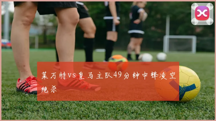 莱万特vs皇马主队49分钟中锋凌空绝杀