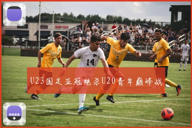U23国足亚冠绝杀U20青年巅峰战