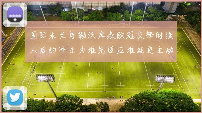 国际米兰与勒沃库森欧冠交锋时换人后的冲击力谁先适应谁就更主动