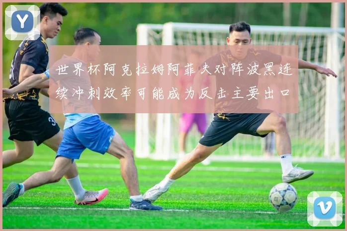 世界杯阿克拉姆阿菲夫对阵波黑连续冲刺效率可能成为反击主要出口