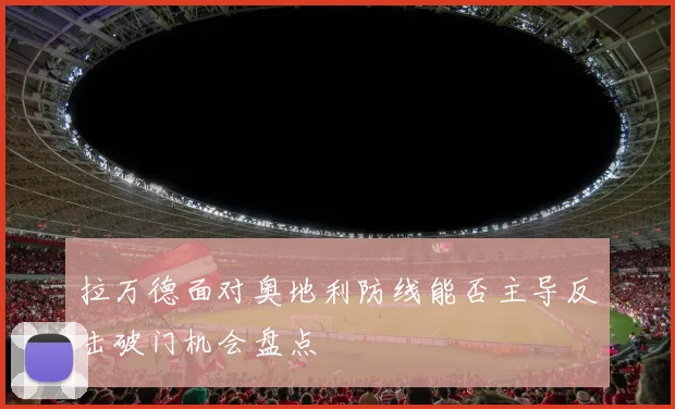 拉万德面对奥地利防线能否主导反击破门机会盘点