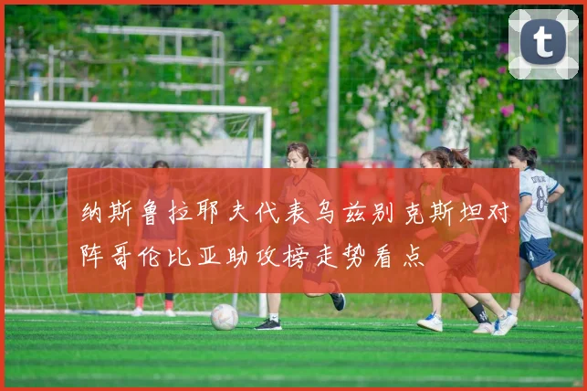 纳斯鲁拉耶夫代表乌兹别克斯坦对阵哥伦比亚助攻榜走势看点
