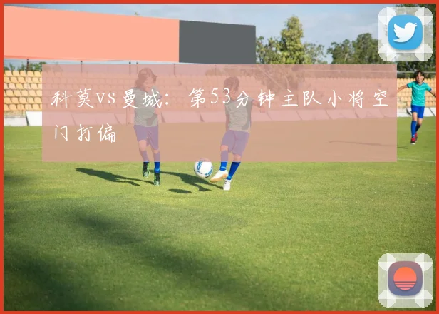 科莫vs曼城:第53分钟主队小将空门打偏