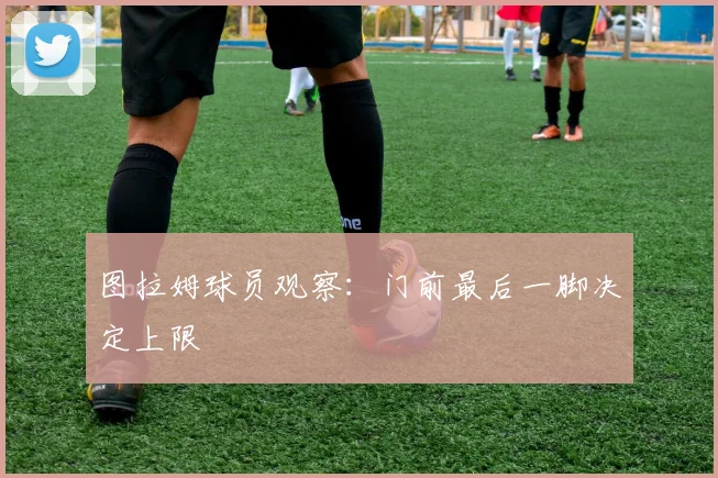 图拉姆球员观察：门前最后一脚决定上限