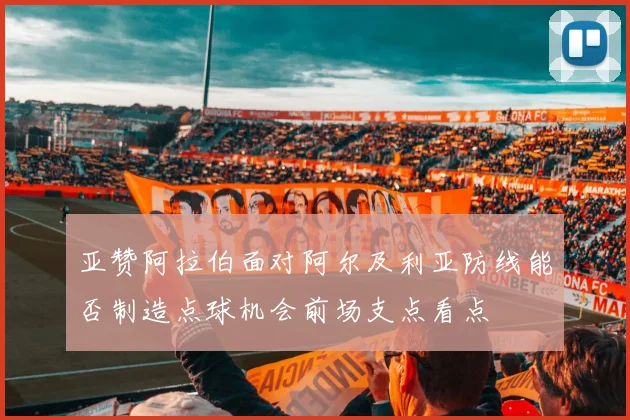 亚赞阿拉伯面对阿尔及利亚防线能否制造点球机会前场支点看点